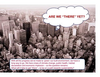 ARE WE “THERE” YET?




With all the progress we’ve made to ‘green’ our built environment, we have a
long way to go. We face crises of climate change, public health, habitat
devastation and economic implosion – so the question remains:
What will it take to get “there” – to be on a path towards sustainability?
 