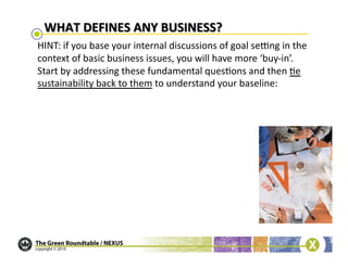 HINT:	
  if	
  you	
  base	
  your	
  internal	
  discussions	
  of	
  goal	
  seung	
  in	
  the	
  
context	
  of	
  basic	
  business	
  issues,	
  you	
  will	
  have	
  more	
  ‘buy-­‐in’.	
  
Start	
  by	
  addressing	
  these	
  fundamental	
  ques/ons	
  and	
  then	
  /e	
  
sustainability	
  back	
  to	
  them	
  to	
  understand	
  your	
  baseline:	
  
 