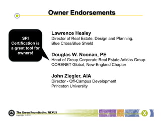 Lawrence Healey
      SPI          Director of Real Estate, Design and Planning,
Certification is   Blue Cross/Blue Shield
a great tool for
   owners!         Douglas W. Noonan, PE
                   Head of Group Corporate Real Estate Adidas Group
                   CORENET Global, New England Chapter

                   John Ziegler, AIA
                   Director - Off-Campus Development
                   Princeton University
 