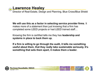 Lawrence Healey
Director of Real Estate, Design and Planning, Blue Cross/Blue Shield



We will use this as a factor in selecting service provider firms. It
makes more of a statement than just knowing that a firm has
completed some LEED projects or had LEED trained staff…

Knowing the firm is certified tells me they has leadership and
systems in place to back them up.

If a firm is willing to go through the audit, it tells me something
useful about them, that they really take sustainable seriously. It’s
something that sets them apart, it makes them a leader.
 