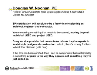Douglas W. Noonan, PE
Head of Group Corporate Real Estate Adidas Group & CORENET
Global, NE Chapter


SPI certification will absolutely be a factor in my selecting an
architect, engineer and contractor.

You’re covering something that needs to be covered, moving beyond
individual LEED and project LEED.

Every service provider that comes to us tells us they’re experts in
sustainable design and construction. In truth, there’s no way for them
to back that claim up (until now).

If the firm has been certified, then I can be comfortable that sustainability
is something organic to the way they operate, not something they’ve
just added on.
 