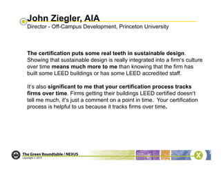 John Ziegler, AIA
Director - Off-Campus Development, Princeton University



The certification puts some real teeth in sustainable design.
Showing that sustainable design is really integrated into a firm’s culture
over time means much more to me than knowing that the firm has
built some LEED buildings or has some LEED accredited staff.

It’s also significant to me that your certification process tracks
firms over time. Firms getting their buildings LEED certified doesn’t
tell me much, it’s just a comment on a point in time. Your certification
process is helpful to us because it tracks firms over time.
 