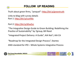 Truth	
  about	
  green	
  ﬁrms,	
  “prequel”:	
  hcp://bit.ly/greentruth	
  	
  
Links	
  to	
  blog	
  with	
  survey	
  details	
  
Part	
  1:	
  hcp://bit.ly/cuIrMa	
  	
  

Part	
  2:	
  hcp://bit.ly/dhwZvc	
  
“The	
  Integra/ve	
  Design	
  Guide	
  to	
  Green	
  Building:	
  Redeﬁning	
  the	
  
Prac/ce	
  of	
  Sustainability”	
  by	
  7group,	
  Bill	
  Reed	
  
“Integrated	
  Project	
  Delivery:	
  A	
  Guide”,	
  AIA	
  Nat’l,	
  AIA	
  CA	
  

“Roadmap	
  for	
  the	
  Integrated	
  Design	
  Process”,	
  Stantec	
  
ANSI	
  standard	
  for	
  IPD	
  –	
  Whole	
  Systems	
  Integra/ve	
  Process	
  
 