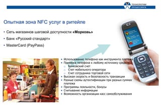 Опытная зона NFC услуг в ритейле
• Сеть магазинов шаговой доступности «Морковь»
• Банк «Русский стандарт»
• MasterCard (PayPass)


                             • Использование телефона как инструмента платежа
                             • Привязка телефона к любому источнику средств:
                               o Банковский счет
                               o Счет мобильного оператора
                               o Счет сотрудника торговой сети
                             • Высокая скорость и безопасность транзакции
                             • Разные схемы аутентификации при разных суммах
                               платежа
                             • Программы лояльности, бонусы
                             • Считывание информации
                             • Возможность организации касс самообслуживания
 