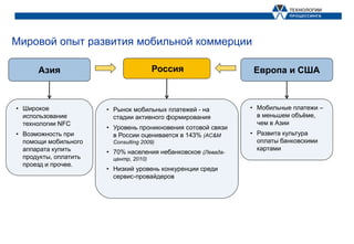 Мировой опыт развития мобильной коммерции

      Азия                              Россия                  Европа и США



• Широкое              • Рынок мобильных платежей - на         • Мобильные платежи –
  использование          стадии активного формирования           в меньшем объёме,
  технологии NFС                                                 чем в Азии
                       • Уровень проникновения сотовой связи
• Возможность при        в России оценивается в 143% (AC&M     • Развита культура
  помощи мобильного      Consulting 2009)                        оплаты банковскими
  аппарата купить                                                картами
                       • 70% населения небанковское (Левада-
  продукты, оплатить     центр, 2010)
  проезд и прочее.
                       • Низкий уровень конкуренции среди
                         сервис-провайдеров
 