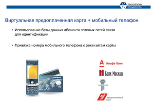 Виртуальная предоплаченная карта + мобильный телефон
  • Использование базы данных абонента сотовых сетей связи
    для идентификации


  • Привязка номера мобильного телефона к реквизитам карты
 