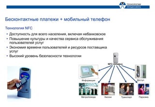 Бесконтактные платежи + мобильный телефон
Технология NFC
• Доступность для всего населения, включая небанковское
• Повышение культуры и качества сервиса обслуживания
  пользователей услуг
• Экономия времени пользователей и ресурсов поставщика
  услуг
• Высокий уровень безопасности технологии
 
