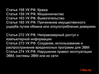 Статья 158 УК РФ. Кража
Статья 159 УК РФ. Мошенничество
Статья 163 УК РФ. Вымогательство
Статья 165 УК РФ. Причинение имущественного
ущерба путем обмана или злоупотребления доверием

Статья 272 УК РФ. Неправомерный доступ к
компьютерной информации
Статья 273 УК РФ. Создание, использование и
распространение вредоносных программ для ЭВМ
Статья 274 УК РФ. Нарушение правил эксплуатации
ЭВМ, системы ЭВМ или их сети



                                        i-bo.ru
 