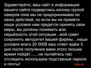 Здравствуйте, ваш сайт и информация
вашего сайта подверглась взлому групой
хакеров пока мы не придпринимаем ни
каких действий, но если вы не примети
наши условия нам предется принять свои
меры, вы должны понимать всю
серьёзность этой ситуации ..мой совет
сохронить авторитет вашей фирмы....наши
условия всего 20 000$ ваш ответ ждём 3
дня после получения вами этого письма
время пойдёт.......не пытайтесь нас
отследить используем подставные пароли
и почты!                            i-bo.ru
 