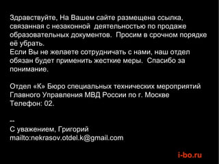 Здравствуйте, На Вашем сайте размещена ссылка,
связанная с незаконной деятельностью по продаже
образовательных документов. Просим в срочном порядке
её убрать.
Если Вы не желаете сотрудничать с нами, наш отдел
обязан будет применить жесткие меры. Спасибо за
понимание.

Отдел «К» Бюро специальных технических мероприятий
Главного Управления МВД России по г. Москве
Телефон: 02.

--
С уважением, Григорий
mailto:nekrasov.otdel.k@gmail.com

                                            i-bo.ru
 