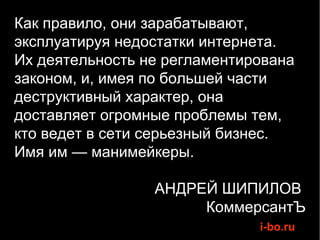 Как правило, они зарабатывают,
эксплуатируя недостатки интернета.
Их деятельность не регламентирована
законом, и, имея по большей части
деструктивный характер, она
доставляет огромные проблемы тем,
кто ведет в сети серьезный бизнес.
Имя им — манимейкеры.

                 АНДРЕЙ ШИПИЛОВ
                      КоммерсантЪ
                              i-bo.ru
 