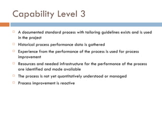 Capability Level 3 A documented standard process with tailoring guidelines exists and is used in the project Historical process performance data is gathered Experience from the performance of the process is used for process improvement Resources and needed infrastructure for the performance of the process are identified and made available The process is not yet quantitatively understood or managed Process improvement is reactive  