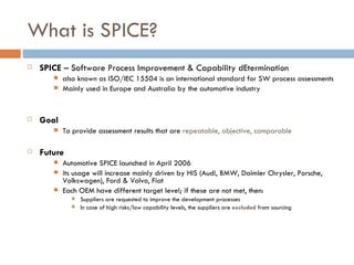 What is SPICE? SPICE  – Software Process Improvement & Capability dEtermination also known as ISO/IEC 15504 is an international standard for SW process assessments Mainly used in Europe and Australia by the automotive industry Goal To provide assessment results that are  repeatable, objective, comparable Future Automotive SPICE launched in April 2006 its usage will increase mainly driven by HIS (Audi, BMW, Daimler Chrysler, Porsche, Volkswagen), Ford & Volvo, Fiat Each OEM have different target level; if these are not met, then: Suppliers are requested to improve the development processes In case of high risks/low capability levels, the suppliers are  excluded  from sourcing  