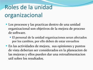Roles de la unidad organizacional Los procesos y las practicas dentro de una unidad organizacional son objetivos de la mejora de proceso de software. El personal de la unidad organizaciones seran afectados por los cambios, por ello deben de estar envueltos En las actividades de mejora,  sus opiniones y puntos de vista deberian ser considerados en la planeacion de las mejoras y ellos pueden dar una retroalimentacion util sobre los resultados. 
