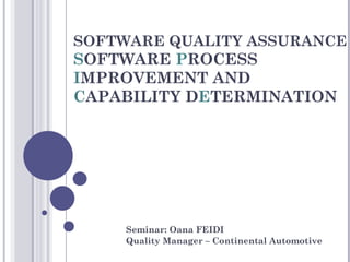 SOFTWARE QUALITY ASSURANCE
SOFTWARE PROCESS
IMPROVEMENT AND
CAPABILITY DETERMINATION




    Seminar: Oana FEIDI
    Quality Manager – Continental Automotive
 