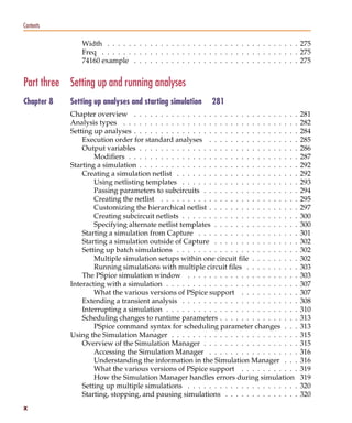 Pspug.book Page x Tuesday, May 16, 2000 1:17 PM




   Contents

                               Width . . . . . . . . . . . . . . . . . . . . . . . . . . . . . . . . . . . . 275
                               Freq . . . . . . . . . . . . . . . . . . . . . . . . . . . . . . . . . . . . . 275
                               74160 example . . . . . . . . . . . . . . . . . . . . . . . . . . . . . . . 275


   Part three Setting up and running analyses
   Chapter 8             Setting up analyses and starting simulation         281
                         Chapter overview . . . . . . . . . . . . . . . . . . . . . . . . . . . . . . .      281
                         Analysis types . . . . . . . . . . . . . . . . . . . . . . . . . . . . . . . . .    282
                         Setting up analyses . . . . . . . . . . . . . . . . . . . . . . . . . . . . . . .   284
                             Execution order for standard analyses . . . . . . . . . . . . . . . . .         285
                             Output variables . . . . . . . . . . . . . . . . . . . . . . . . . . . . . .    286
                                 Modifiers . . . . . . . . . . . . . . . . . . . . . . . . . . . . . . . .   287
                         Starting a simulation . . . . . . . . . . . . . . . . . . . . . . . . . . . . . .   292
                             Creating a simulation netlist . . . . . . . . . . . . . . . . . . . . . . .     292
                                 Using netlisting templates . . . . . . . . . . . . . . . . . . . . . .      293
                                 Passing parameters to subcircuits . . . . . . . . . . . . . . . . . .       294
                                 Creating the netlist . . . . . . . . . . . . . . . . . . . . . . . . . .    295
                                 Customizing the hierarchical netlist . . . . . . . . . . . . . . . . .      297
                                 Creating subcircuit netlists . . . . . . . . . . . . . . . . . . . . . .    300
                                 Specifying alternate netlist templates . . . . . . . . . . . . . . . .      300
                             Starting a simulation from Capture . . . . . . . . . . . . . . . . . . .        301
                             Starting a simulation outside of Capture . . . . . . . . . . . . . . . .        302
                             Setting up batch simulations . . . . . . . . . . . . . . . . . . . . . . .      302
                                 Multiple simulation setups within one circuit file . . . . . . . . .        302
                                 Running simulations with multiple circuit files . . . . . . . . . .         303
                             The PSpice simulation window . . . . . . . . . . . . . . . . . . . . .          303
                         Interacting with a simulation . . . . . . . . . . . . . . . . . . . . . . . . .     307
                                 What the various versions of PSpice support . . . . . . . . . . .           307
                             Extending a transient analysis . . . . . . . . . . . . . . . . . . . . . .      308
                             Interrupting a simulation . . . . . . . . . . . . . . . . . . . . . . . . .     310
                             Scheduling changes to runtime parameters . . . . . . . . . . . . . . .          313
                                 PSpice command syntax for scheduling parameter changes . . .                313
                         Using the Simulation Manager . . . . . . . . . . . . . . . . . . . . . . . .        315
                             Overview of the Simulation Manager . . . . . . . . . . . . . . . . . .          315
                                 Accessing the Simulation Manager . . . . . . . . . . . . . . . . .          316
                                 Understanding the information in the Simulation Manager . . .               316
                                 What the various versions of PSpice support . . . . . . . . . . .           319
                                 How the Simulation Manager handles errors during simulation                 319
                             Setting up multiple simulations . . . . . . . . . . . . . . . . . . . . .       320
                             Starting, stopping, and pausing simulations . . . . . . . . . . . . . .         320
   x
 