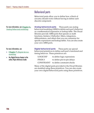 Pspug.book Page 106 Tuesday, May 16, 2000 1:17 PM




   Chapter 3 Preparing a design for simulation


                                                    Behavioral parts
                                                    Behavioral parts allow you to define how a block of
                                                    circuitry should work without having to define each
                                                    discrete component.


   For more information, see Chapter 6,             Analog behavioral parts These parts use analog
   Analog behavioral modeling.                      behavioral modeling (ABM) to define each part’s behavior
                                                    as a mathematical expression or lookup table. The Orcad
                                                    libraries provide ABM parts that operate as math
                                                    functions, limiters, Chebyshev filters, integrators,
                                                    differentiators, and others that you can customize for
                                                    specific expressions and lookup tables. You can also create
                                                    your own ABM parts.


   For more information, see:                       Digital behavioral parts These parts use special
   • Chapter 7, Digital device
                                                    behavioral primitives to define each part’s functional and
        modeling                                    timing behavior. These primitives are:

   • the Digital Devices chapter in the                LOGICEXP          to define logic expressions
        online PSpice Reference Guide.                 PINDLY            to define pin-to-pin delays
                                                       CONSTRAINT        to define constraint checks
                                                    Many of the digital parts provided in the Orcad libraries
                                                    are modeled using these primitives. You can also create
                                                    your own digital behavioral parts using these primitives.




   106
 