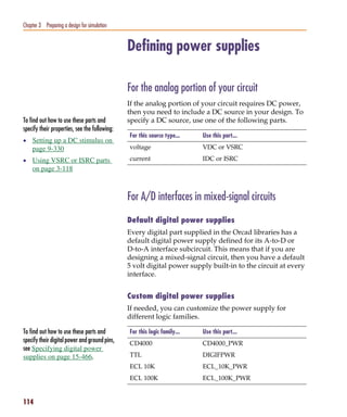 Pspug.book Page 114 Tuesday, May 16, 2000 1:17 PM




   Chapter 3 Preparing a design for simulation


                                                    Defining power supplies

                                                    For the analog portion of your circuit
                                                    If the analog portion of your circuit requires DC power,
                                                    then you need to include a DC source in your design. To
   To find out how to use these parts and           specify a DC source, use one of the following parts.
   specify their properties, see the following:
                                                    For this source type...    Use this part...
   • Setting up a DC stimulus on
        page 9-330                                  voltage                    VDC or VSRC

   • Using VSRC or ISRC parts                       current                    IDC or ISRC
        on page 3-118



                                                    For A/D interfaces in mixed-signal circuits
                                                    Default digital power supplies
                                                    Every digital part supplied in the Orcad libraries has a
                                                    default digital power supply defined for its A-to-D or
                                                    D-to-A interface subcircuit. This means that if you are
                                                    designing a mixed-signal circuit, then you have a default
                                                    5 volt digital power supply built-in to the circuit at every
                                                    interface.


                                                    Custom digital power supplies
                                                    If needed, you can customize the power supply for
                                                    different logic families.

   To find out how to use these parts and           For this logic family...   Use this part...
   specify their digital power and ground pins,     CD4000                     CD4000_PWR
   see Specifying digital power
   supplies on page 15-466.                         TTL                        DIGIFPWR
                                                    ECL 10K                    ECL_10K_PWR
                                                    ECL 100K                   ECL_100K_PWR


   114
 