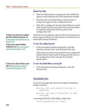 Pspug.book Page 122 Tuesday, May 16, 2000 1:17 PM




   Chapter 3 Preparing a design for simulation

                                                    Check for this
                                                    •   Does the PSpice library configuration file NOM.LIB
                                                        appear in the Libraries tab in the Simulation Profile?
                                                    •   Does the relevant model library, stimulus file, or
                                                        include file appear in the configuration list?
                                                    •   If the file is configured, does the default library search
                                                        path include the directory path where the file resides,
                                                        or explicitly define the directory path in the
                                                        configuration list?
   To find out more about how to configure          If the file is not configured, add it to the list and make sure
   these files and about search order, see          that it appears before any other library or file that has an
   Configuring model libraries on                   identically-named definition.
   page 4-161.
   To find out more about the default               To view the configuration list
   configuration, see How are models                1   In the Simulation Settings dialog box, click the
   organized? on page 4-128.                            Libraries, Include Files, and Stimulus Files tabs.
                                                        If the directory path is not specified in each, update the
                                                        default library search path or change the file entry in
                                                        the configuration list to include the full path
                                                        specification.

   To find out more about the library search        To view the default library search path
   path, see Changing the library
                                                    1   In the Simulation Settings dialog box, click the
   search path on page 4-166.
                                                        Libraries tab.




                                                    Unmodeled pins
                                                    If you see messages like these in the PSpice Simulation
                                                    Output window,
                                                        Warning: Part part_name pin pin_name is
                                                           unmodeled.
                                                        Warning: Less than 2 connections at node
                                                           node_name.
                                                    or messages like this in the PSpice output file,
                                                        Floating/unmodeled pin fixups

   122
 