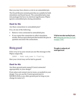Pspug.book Page 123 Tuesday, May 16, 2000 1:17 PM




                                                                                                       Things to watch for

           then you may have drawn a wire to an unmodeled pin.
           The Orcad libraries include parts that are suitable for both
           simulation and board layout. The unmodeled pins map
           into packages but have no electrical significance; PSpice
           ignores unmodeled pins during simulation.


           Check for this
           Are there connections to unmodeled pins?
           If so, do one of the following:
           •     Remove wires connected to unmodeled pins.
           •     If you expect the connection to affect simulation          To find out more about searching for parts,
                 results, find an equivalent part that models the pins in   see Finding the part that you want
                 question and draw the connections.                         on page 3-102.




           Missing ground                                                   This applies to analog-only and
                                                                            mixed-signal circuits.
           If for every net in your circuit you see this message in the
           PSpice output file,
                 ERROR -- Node node_name is floating.
           then your circuit may not be tied to ground.


           Check for this
           Are there ground parts named 0 (zero) connected
           appropriately in your design?
           If not, place and connect one (or more, as needed) in your
           design. You can use the 0 (zero) ground part in
           SOURCE.OLB or any other ground part as long as you
           change its name to 0.




                                                                                                                    123
 
