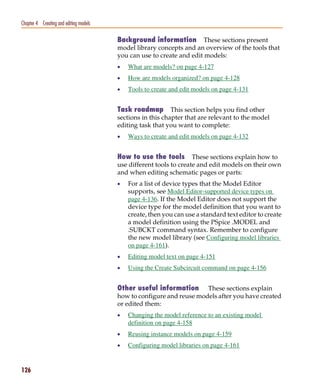 Pspug.book Page 126 Tuesday, May 16, 2000 1:17 PM




   Chapter 4 Creating and editing models

                                                    Background information         These sections present
                                                    model library concepts and an overview of the tools that
                                                    you can use to create and edit models:
                                                    •   What are models? on page 4-127
                                                    •   How are models organized? on page 4-128
                                                    •   Tools to create and edit models on page 4-131


                                                    Task roadmap This section helps you find other
                                                    sections in this chapter that are relevant to the model
                                                    editing task that you want to complete:
                                                    •   Ways to create and edit models on page 4-132


                                                    How to use the tools        These sections explain how to
                                                    use different tools to create and edit models on their own
                                                    and when editing schematic pages or parts:
                                                    •   For a list of device types that the Model Editor
                                                        supports, see Model Editor-supported device types on
                                                        page 4-136. If the Model Editor does not support the
                                                        device type for the model definition that you want to
                                                        create, then you can use a standard text editor to create
                                                        a model definition using the PSpice .MODEL and
                                                        .SUBCKT command syntax. Remember to configure
                                                        the new model library (see Configuring model libraries
                                                        on page 4-161).
                                                    •   Editing model text on page 4-151
                                                    •   Using the Create Subcircuit command on page 4-156


                                                    Other useful information These sections explain
                                                    how to configure and reuse models after you have created
                                                    or edited them:
                                                    •   Changing the model reference to an existing model
                                                        definition on page 4-158
                                                    •   Reusing instance models on page 4-159
                                                    •   Configuring model libraries on page 4-161


   126
 