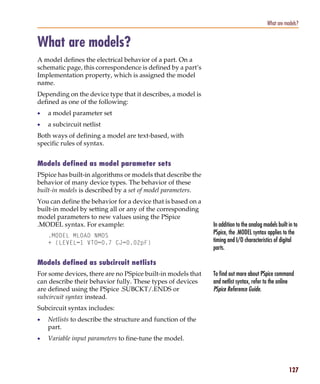 Pspug.book Page 127 Tuesday, May 16, 2000 1:17 PM




                                                                                                      What are models?


           What are models?
           A model defines the electrical behavior of a part. On a
           schematic page, this correspondence is defined by a part’s
           Implementation property, which is assigned the model
           name.
           Depending on the device type that it describes, a model is
           defined as one of the following:
           •     a model parameter set
           •     a subcircuit netlist
           Both ways of defining a model are text-based, with
           specific rules of syntax.


           Models defined as model parameter sets
           PSpice has built-in algorithms or models that describe the
           behavior of many device types. The behavior of these
           built-in models is described by a set of model parameters.
           You can define the behavior for a device that is based on a
           built-in model by setting all or any of the corresponding
           model parameters to new values using the PSpice
           .MODEL syntax. For example:                                    In addition to the analog models built in to
                 .MODEL MLOAD NMOS
                                                                          PSpice, the .MODEL syntax applies to the
                 + (LEVEL=1 VTO=0.7 CJ=0.02pF)                            timing and I/O characteristics of digital
                                                                          parts.

           Models defined as subcircuit netlists
           For some devices, there are no PSpice built-in models that     To find out more about PSpice command
           can describe their behavior fully. These types of devices      and netlist syntax, refer to the online
           are defined using the PSpice .SUBCKT/.ENDS or                  PSpice Reference Guide.
           subcircuit syntax instead.
           Subcircuit syntax includes:
           •     Netlists to describe the structure and function of the
                 part.
           •     Variable input parameters to fine-tune the model.



                                                                                                                 127
 