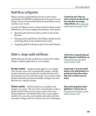 Pspug.book Page 129 Tuesday, May 16, 2000 1:17 PM




                                                                                             How are models organized?


           Model library configuration
           PSpice searches model libraries for the model names            To optimize the search, PSpice uses
           specified by the MODEL implementation for parts in your        indexes. To find out more about this and
           design. These are the model definitions that PSpice uses to    how to add, delete, and rearrange
           simulate your circuit.                                         configured libraries, see Configuring
                                                                          model libraries on page 4-161.
           In order for PSpice to know where to look for these model
           definitions, you must configure the libraries. This means:
           •     Specifying the directory path or paths to the model
                 libraries.
           •     Naming each model library that PSpice should search
                 and listing them in the needed search order.
           •     Assigning global or design scope to the model library.




           Global vs. design models and libraries                         To find out how to change the design and
                                                                          global configuration of model libraries, see
           Model libraries and the models they contain have either        Changing design and global
           design or global application to your designs.                  scope on page 4-164.


           Design models        Design models apply to one design.        Example usage: To set up device and lot
           The schematic page editor automatically creates a design       tolerances on the model parameters for a
           model whenever you modify the model definition for a           particular part instance when running a
           part instance on your schematic page. You can also create      Monte Carlo or sensitivity/worst-case
           models externally and then manually configure the new          analysis.
           libraries for a specific design.


           Global models      Global models are available to all          PSpice searches design libraries before
           designs you create. The part editor automatically creates a    global libraries. To find out more, see
           global model whenever you create a part with a new             Changing model library search
           model definition. The Model Editor also creates global         order on page 4-165.
           models. You can also create models externally and then
           manually configure the new libraries for use in all designs.




                                                                                                                 129
 