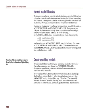 Pspug.book Page 130 Tuesday, May 16, 2000 1:17 PM




   Chapter 4 Creating and editing models


                                                    Nested model libraries
                                                    Besides model and subcircuit definitions, model libraries
                                                    can also contain references to other model libraries using
                                                    the PSpice .LIB syntax. When searching model libraries for
                                                    matches, PSpice also scans these referenced libraries.
                                                    Example: Suppose you have two custom model libraries,
                                                    MYDIODES.LIB and MYOPAMPS.LIB, that you want
                                                    PSpice A/D to search any time you simulate a design.
                                                    Then you can create a third model library,
                                                    MYMODELS.LIB, that contains these two statements:
                                                       .LIB mydiodes.lib
                                                       .LIB myopamps.lib
                                                    and configure MYMODELS.LIB for global use. Because
                                                    MYDIODES.LIB and MYOPAMPS.LIB are referenced
                                                    from MYMODELS.LIB, they are automatically configured
                                                    for global use as well.




   For a list of device models provided by          Orcad-provided models
   Orcad, refer to the online PSpice Library
   List.                                            The model libraries that you initially install with your
                                                    Orcad programs are listed in NOM.LIB. This file
                                                    demonstrates how you can nest references to other
                                                    libraries and models.
                                                    If you click the Libraries tab in the Simulation Settings
                                                    dialog box immediately after installation, you see the
                                                    NOM.LIB* entry in the Library Files list. The asterisk
                                                    means that this model library, and any of the model
                                                    libraries it references, contain global model definitions.




   130
 