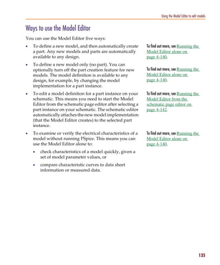 Pspug.book Page 135 Tuesday, May 16, 2000 1:17 PM




                                                                                     Using the Model Editor to edit models


           Ways to use the Model Editor
           You can use the Model Editor five ways:
           •     To define a new model, and then automatically create       To find out more, see Running the
                 a part. Any new models and parts are automatically         Model Editor alone on
                 available to any design.                                   page 4-140.
           •     To define a new model only (no part). You can
                 optionally turn off the part creation feature for new      To find out more, see Running the
                 models. The model definition is available to any           Model Editor alone on
                 design, for example, by changing the model                 page 4-140.
                 implementation for a part instance.
           •     To edit a model definition for a part instance on your     To find out more, see Running the
                 schematic. This means you need to start the Model          Model Editor from the
                 Editor from the schematic page editor after selecting a    schematic page editor on
                 part instance on your schematic. The schematic editor      page 4-142.
                 automatically attaches the new model implementation
                 (that the Model Editor creates) to the selected part
                 instance.
           •     To examine or verify the electrical characteristics of a   To find out more, see Running the
                 model without running PSpice. This means you can           Model Editor alone on
                 use the Model Editor alone to:                             page 4-140.
                 •     check characteristics of a model quickly, given a
                       set of model parameter values, or
                 •     compare characteristic curves to data sheet
                       information or measured data.




                                                                                                                    135
 
