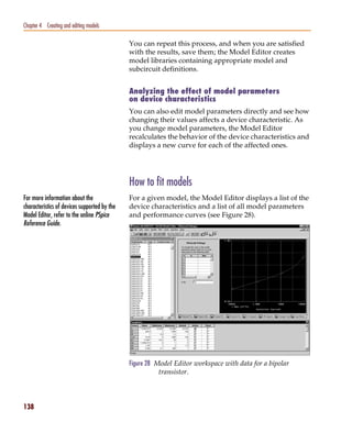 Pspug.book Page 138 Tuesday, May 16, 2000 1:17 PM




   Chapter 4 Creating and editing models

                                                    You can repeat this process, and when you are satisfied
                                                    with the results, save them; the Model Editor creates
                                                    model libraries containing appropriate model and
                                                    subcircuit definitions.


                                                    Analyzing the effect of model parameters
                                                    on device characteristics
                                                    You can also edit model parameters directly and see how
                                                    changing their values affects a device characteristic. As
                                                    you change model parameters, the Model Editor
                                                    recalculates the behavior of the device characteristics and
                                                    displays a new curve for each of the affected ones.




                                                    How to fit models
   For more information about the                   For a given model, the Model Editor displays a list of the
   characteristics of devices supported by the      device characteristics and a list of all model parameters
   Model Editor, refer to the online PSpice         and performance curves (see Figure 28).
   Reference Guide.




                                                    Figure 28 Model Editor workspace with data for a bipolar
                                                               transistor.



   138
 