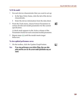 Pspug.book Page 139 Tuesday, May 16, 2000 1:17 PM




                                                                                          Using the Model Editor to edit models

           To fit the model
           1      For each device characteristic that you want to set up:
                  a    In the Spec Entry frame, click the tab of the device
                       characteristic.
                  b    Enter the device information from the data sheet.
           2      From the Tools menu, choose Extract Parameters to
                  extract all relevant model parameters for the current
                  specification.
                  A check mark appears in the Active column of the
                  Parameters frame for each extracted model parameter.
           3      Repeat steps 1-2 until the model meets target
                  behaviors.

           To view updated performance curves
           1      On the toolbar, click the Update Graph button.
           Note        If you view performance curves before fitting, then your data
                       points and the curve for the current model specification may not
                       match.




                                                                                                                         139
 