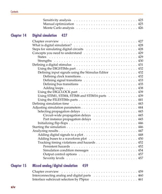 Pspug.book Page xiv Tuesday, May 16, 2000 1:17 PM




   Contents

                                     Sensitivity analysis . . . . . . . . . . . . . . . . . . . . . . . . . . 425
                                     Manual optimization . . . . . . . . . . . . . . . . . . . . . . . . . 425
                                     Monte Carlo analysis . . . . . . . . . . . . . . . . . . . . . . . . . 426

   Chapter 14             Digital simulation        427
                          Chapter overview . . . . . . . . . . . . . . . . . . . .        .   .   .   .   .   .   .   .   .   .   .   427
                          What is digital simulation? . . . . . . . . . . . . . . .       .   .   .   .   .   .   .   .   .   .   .   428
                          Steps for simulating digital circuits . . . . . . . . . .       .   .   .   .   .   .   .   .   .   .   .   428
                          Concepts you need to understand . . . . . . . . . . .           .   .   .   .   .   .   .   .   .   .   .   429
                              States . . . . . . . . . . . . . . . . . . . . . . . . .    .   .   .   .   .   .   .   .   .   .   .   429
                              Strengths . . . . . . . . . . . . . . . . . . . . . . .     .   .   .   .   .   .   .   .   .   .   .   430
                          Defining a digital stimulus . . . . . . . . . . . . . . .       .   .   .   .   .   .   .   .   .   .   .   431
                              Using the DIGSTIMn part . . . . . . . . . . . . . .         .   .   .   .   .   .   .   .   .   .   .   432
                              Defining input signals using the Stimulus Editor            .   .   .   .   .   .   .   .   .   .   .   432
                                  Defining clock transitions . . . . . . . . . . . .      .   .   .   .   .   .   .   .   .   .   .   432
                                  Defining signal transitions . . . . . . . . . . .       .   .   .   .   .   .   .   .   .   .   .   433
                                  Defining bus transitions . . . . . . . . . . . .        .   .   .   .   .   .   .   .   .   .   .   435
                                  Adding loops . . . . . . . . . . . . . . . . . . .      .   .   .   .   .   .   .   .   .   .   .   438
                              Using the DIGCLOCK part . . . . . . . . . . . . .           .   .   .   .   .   .   .   .   .   .   .   439
                              Using STIM1, STIM4, STIM8 and STIM16 parts .                .   .   .   .   .   .   .   .   .   .   .   439
                              Using the FILESTIMn parts . . . . . . . . . . . . .         .   .   .   .   .   .   .   .   .   .   .   441
                          Defining simulation time . . . . . . . . . . . . . . . .        .   .   .   .   .   .   .   .   .   .   .   443
                          Adjusting simulation parameters . . . . . . . . . . . .         .   .   .   .   .   .   .   .   .   .   .   444
                              Selecting propagation delays . . . . . . . . . . . .        .   .   .   .   .   .   .   .   .   .   .   445
                                  Circuit-wide propagation delays . . . . . . .           .   .   .   .   .   .   .   .   .   .   .   445
                                  Part instance propagation delays . . . . . . .          .   .   .   .   .   .   .   .   .   .   .   445
                              Initializing flip-flops . . . . . . . . . . . . . . . . .   .   .   .   .   .   .   .   .   .   .   .   446
                          Starting the simulation . . . . . . . . . . . . . . . . . .     .   .   .   .   .   .   .   .   .   .   .   446
                          Analyzing results . . . . . . . . . . . . . . . . . . . . .     .   .   .   .   .   .   .   .   .   .   .   447
                              Adding digital signals to a plot . . . . . . . . . . .      .   .   .   .   .   .   .   .   .   .   .   448
                              Adding buses to a waveform plot . . . . . . . . .           .   .   .   .   .   .   .   .   .   .   .   450
                              Tracking timing violations and hazards . . . . . .          .   .   .   .   .   .   .   .   .   .   .   452
                                  Persistent hazards . . . . . . . . . . . . . . . .      .   .   .   .   .   .   .   .   .   .   .   452
                                  Simulation condition messages . . . . . . . .           .   .   .   .   .   .   .   .   .   .   .   454
                                  Output control options . . . . . . . . . . . . .        .   .   .   .   .   .   .   .   .   .   .   457
                                  Severity levels . . . . . . . . . . . . . . . . . .     .   .   .   .   .   .   .   .   .   .   .   457

   Chapter 15             Mixed analog/digital simulation         459
                          Chapter overview . . . . . . . . . . . . . . . . . . . . . . . . . . . . . . . 459
                          Interconnecting analog and digital parts . . . . . . . . . . . . . . . . . . 460
                          Interface subcircuit selection by PSpice . . . . . . . . . . . . . . . . . . . 461

   xiv
 
