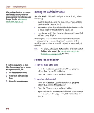 Pspug.book Page 140 Tuesday, May 16, 2000 1:17 PM




   Chapter 4 Creating and editing models


   After you have selected the part that you        Running the Model Editor alone
   want to model, you can proceed with
   entering data sheet information and model        Run the Model Editor alone if you want to do any of the
   fitting as described in How to fit               following:
   models on page 4-138.                            •      create a model and use the model in any design (and
                                                           automatically create a part),
                                                    •      create a model and have the model definition available
                                                           to any design (without creating a part), or
                                                    •      examine or verify the characteristics of a given model
                                                           without using PSpice.
                                                    Running the Model Editor alone means that the model
                                                    you are creating or examining is not currently tied to a
                                                    part instance on your schematic page or to a part editing
                                                    session.
                                                    Note      You can only edit models in the Normal View for device types that
                                                              the Model Editor supports. See Model Editor-supported
                                                              device types on page 4-136 for details.


                                                    Starting the Model Editor

   If you have already started the Model            To start the Model Editor alone
   Editor from Capture and want to continue
   working on new models, then:                     1      From the Start menu, point to the Orcad program
                                                           folder, then choose Model Editor.
   1 Save the opened model library.
                                                    2      From the File menu, choose New or Open.
   2 Open or create a different model
     library.
                                                    To import an existing model
   3 Get a model, or create a new one.
                                                    1      From the Start menu, point to the Orcad program
                                                           folder, then choose Model Editor.
                                                    2      From the File menu, choose New or Open.
                                                    3      If you chose New, from the Model menu, choose either
                                                           Model New, Model Copy From, IBIS Translator, or
                                                           Import.




   140
 