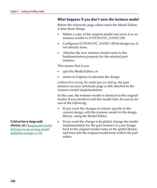 Pspug.book Page 144 Tuesday, May 16, 2000 1:17 PM




   Chapter 4 Creating and editing models

                                                    What happens if you don’t save the instance model
                                                    Before the schematic page editor starts the Model Editor,
                                                    it does these things:
                                                    •   Makes a copy of the original model and saves it as an
                                                        instance model in SCHEMATIC_NAME.LIB.
                                                    •   Configures SCHEMATIC_NAME.LIB for design use, if
                                                        not already done.
                                                    •   Attaches the new instance model name to the
                                                        Implementation property for the selected part
                                                        instance.
                                                    This means that if you:
                                                    •   quit the Model Editor, or
                                                    •   return to Capture to simulate the design
                                                    without first saving the model you are editing, the part
                                                    instance on your schematic page is still attached to the
                                                    instance model implementation.
                                                    In this case, the instance model is identical to the original
                                                    model. If you decide to edit this model later, be sure to do
                                                    one of the following:
                                                    •   If you want the changes to remain specific to the
                                                        current design, edit the instance model in the design
                                                        library, using the Model Editor.
   To find out how to change model                  •   If you want the change to be global, change the model
   references, see Changing the model                   implementation for the part instance in your design
   reference to an existing model                       back to the original model name in the global library,
   definition on page 4-158.                            and then edit the original model from within the part
                                                        editor.




   144
 