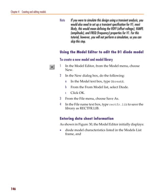 Pspug.book Page 146 Tuesday, May 16, 2000 1:17 PM




   Chapter 4 Creating and editing models

                                                    Note       If you were to simulate this design using a transient analysis, you
                                                               would also need to set up a transient specification for V1; most
                                                               likely, this would mean defining the VOFF (offset voltage), VAMPL
                                                               (amplitude), and FREQ (frequency) properties for V1. For this
                                                               tutorial, however, you will not perform a simulation, so you can
                                                               skip this step.

                                                    Using the Model Editor to edit the D1 diode model

                                                    To create a new model and model library
                                                    1      In the Model Editor, from the Model menu, choose
                                                           New.
                                                    2      In the New dialog box, do the following:
                                                           a   In the Model text box, type DbreakX.
                                                           b   From the From Model list, select Diode.
                                                           c   Click OK.
                                                    3      From the File menu, choose Save As.
                                                    4      In the File name text box, type rectfr.lib to save the
                                                           library as RECTFR.LIB.


                                                    Entering data sheet information
                                                    As shown in Figure 30, the Model Editor initially displays:
                                                    •      diode model characteristics listed in the Models List
                                                           frame, and




   146
 