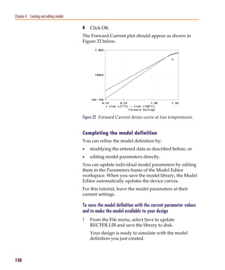 Pspug.book Page 150 Tuesday, May 16, 2000 1:17 PM




   Chapter 4 Creating and editing models

                                                    4   Click OK.
                                                    The Forward Current plot should appear as shown in
                                                    Figure 32 below.




                                                    Figure 32 Forward Current device curve at two temperatures.


                                                    Completing the model definition
                                                    You can refine the model definition by:
                                                    •   modifying the entered data as described before, or
                                                    •   editing model parameters directly.
                                                    You can update individual model parameters by editing
                                                    them in the Parameters frame of the Model Editor
                                                    workspace. When you save the model library, the Model
                                                    Editor automatically updates the device curves.
                                                    For this tutorial, leave the model parameters at their
                                                    current settings.

                                                    To save the model definition with the current parameter values
                                                    and to make the model available to your design
                                                    1   From the File menu, select Save to update
                                                        RECTFR.LIB and save the library to disk.
                                                        Your design is ready to simulate with the model
                                                        definition you just created.



   150
 