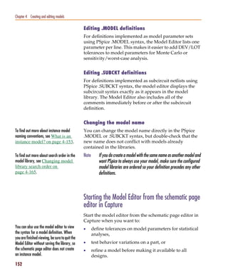 Pspug.book Page 152 Tuesday, May 16, 2000 1:17 PM




   Chapter 4 Creating and editing models

                                                    Editing .MODEL definitions
                                                    For definitions implemented as model parameter sets
                                                    using PSpice .MODEL syntax, the Model Editor lists one
                                                    parameter per line. This makes it easier to add DEV/LOT
                                                    tolerances to model parameters for Monte Carlo or
                                                    sensitivity/worst-case analysis.


                                                    Editing .SUBCKT definitions
                                                    For definitions implemented as subcircuit netlists using
                                                    PSpice .SUBCKT syntax, the model editor displays the
                                                    subcircuit syntax exactly as it appears in the model
                                                    library. The Model Editor also includes all of the
                                                    comments immediately before or after the subcircuit
                                                    definition.


                                                    Changing the model name
   To find out more about instance model            You can change the model name directly in the PSpice
   naming conventions, see What is an               .MODEL or .SUBCKT syntax, but double-check that the
   instance model? on page 4-153.                   new name does not conflict with models already
                                                    contained in the libraries.
   To find out more about search order in the       Note      If you do create a model with the same name as another model and
   model library, see Changing model                          want PSpice to always use your model, make sure the configured
   library search order on                                    model libraries are ordered so your definition precedes any other
   page 4-165.                                                definitions.



                                                    Starting the Model Editor from the schematic page
                                                    editor in Capture
                                                    Start the model editor from the schematic page editor in
                                                    Capture when you want to:
   You can also use the model editor to view        •      define tolerances on model parameters for statistical
   the syntax for a model definition. When                 analyses,
   you are finished viewing, be sure to quit the
   Model Editor without saving the library, so      •      test behavior variations on a part, or
   the schematic page editor does not create        •      refine a model before making it available to all
   an instance model.                                      designs.
   152
 