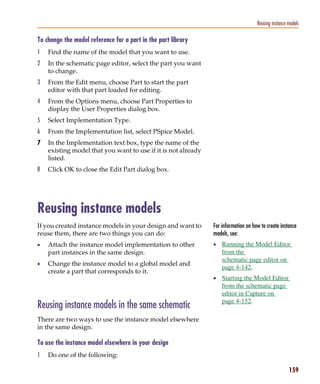 Pspug.book Page 159 Tuesday, May 16, 2000 1:17 PM




                                                                                                 Reusing instance models

           To change the model reference for a part in the part library
           1     Find the name of the model that you want to use.
           2     In the schematic page editor, select the part you want
                 to change.
           3     From the Edit menu, choose Part to start the part
                 editor with that part loaded for editing.
           4     From the Options menu, choose Part Properties to
                 display the User Properties dialog box.
           5     Select Implementation Type.
           6     From the Implementation list, select PSpice Model.
           7     In the Implementation text box, type the name of the
                 existing model that you want to use if it is not already
                 listed.
           8     Click OK to close the Edit Part dialog box.




           Reusing instance models
           If you created instance models in your design and want to        For information on how to create instance
           reuse them, there are two things you can do:                     models, see:
           •     Attach the instance model implementation to other          • Running the Model Editor
                 part instances in the same design.                             from the
                                                                                schematic page editor on
           •     Change the instance model to a global model and
                                                                                page 4-142.
                 create a part that corresponds to it.
                                                                            • Starting the Model Editor
                                                                                from the schematic page
                                                                                editor in Capture on
                                                                                page 4-152.
           Reusing instance models in the same schematic
           There are two ways to use the instance model elsewhere
           in the same design.

           To use the instance model elsewhere in your design
           1     Do one of the following:

                                                                                                                  159
 