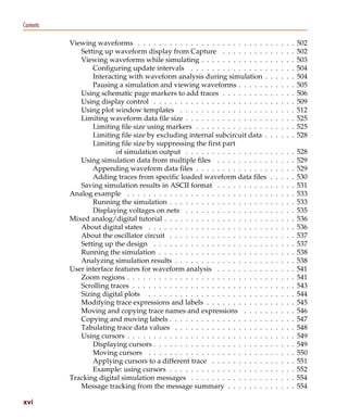 Pspug.book Page xvi Tuesday, May 16, 2000 1:17 PM




   Contents

                          Viewing waveforms . . . . . . . . . . . . . . . . . . . . . . . . .       .   .   .   .   .   502
                             Setting up waveform display from Capture . . . . . . . . .             .   .   .   .   .   502
                             Viewing waveforms while simulating . . . . . . . . . . . . .           .   .   .   .   .   503
                                 Configuring update intervals . . . . . . . . . . . . . . .         .   .   .   .   .   504
                                 Interacting with waveform analysis during simulation .             .   .   .   .   .   504
                                 Pausing a simulation and viewing waveforms . . . . . .             .   .   .   .   .   505
                             Using schematic page markers to add traces . . . . . . . . .           .   .   .   .   .   506
                             Using display control . . . . . . . . . . . . . . . . . . . . . .      .   .   .   .   .   509
                             Using plot window templates . . . . . . . . . . . . . . . . .          .   .   .   .   .   512
                             Limiting waveform data file size . . . . . . . . . . . . . . . .       .   .   .   .   .   525
                                 Limiting file size using markers . . . . . . . . . . . . . .       .   .   .   .   .   525
                                 Limiting file size by excluding internal subcircuit data .         .   .   .   .   .   528
                                 Limiting file size by suppressing the first part
                                         of simulation output . . . . . . . . . . . . . . . .       .   .   .   .   .   528
                             Using simulation data from multiple files . . . . . . . . . .          .   .   .   .   .   529
                                 Appending waveform data files . . . . . . . . . . . . . .          .   .   .   .   .   529
                                 Adding traces from specific loaded waveform data files             .   .   .   .   .   530
                             Saving simulation results in ASCII format . . . . . . . . . .          .   .   .   .   .   531
                          Analog example . . . . . . . . . . . . . . . . . . . . . . . . . . .      .   .   .   .   .   533
                                 Running the simulation . . . . . . . . . . . . . . . . . . .       .   .   .   .   .   533
                                 Displaying voltages on nets . . . . . . . . . . . . . . . .        .   .   .   .   .   535
                          Mixed analog/digital tutorial . . . . . . . . . . . . . . . . . . . .     .   .   .   .   .   536
                             About digital states . . . . . . . . . . . . . . . . . . . . . . .     .   .   .   .   .   536
                             About the oscillator circuit . . . . . . . . . . . . . . . . . . .     .   .   .   .   .   537
                             Setting up the design . . . . . . . . . . . . . . . . . . . . . .      .   .   .   .   .   537
                             Running the simulation . . . . . . . . . . . . . . . . . . . . .       .   .   .   .   .   538
                             Analyzing simulation results . . . . . . . . . . . . . . . . . .       .   .   .   .   .   538
                          User interface features for waveform analysis . . . . . . . . . .         .   .   .   .   .   541
                             Zoom regions . . . . . . . . . . . . . . . . . . . . . . . . . . .     .   .   .   .   .   541
                             Scrolling traces . . . . . . . . . . . . . . . . . . . . . . . . . .   .   .   .   .   .   543
                             Sizing digital plots . . . . . . . . . . . . . . . . . . . . . . .     .   .   .   .   .   544
                             Modifying trace expressions and labels . . . . . . . . . . . .         .   .   .   .   .   545
                             Moving and copying trace names and expressions . . . . .               .   .   .   .   .   546
                             Copying and moving labels . . . . . . . . . . . . . . . . . . .        .   .   .   .   .   547
                             Tabulating trace data values . . . . . . . . . . . . . . . . . .       .   .   .   .   .   548
                             Using cursors . . . . . . . . . . . . . . . . . . . . . . . . . . .    .   .   .   .   .   549
                                 Displaying cursors . . . . . . . . . . . . . . . . . . . . . .     .   .   .   .   .   549
                                 Moving cursors . . . . . . . . . . . . . . . . . . . . . . .       .   .   .   .   .   550
                                 Applying cursors to a different trace . . . . . . . . . . .        .   .   .   .   .   551
                                 Example: using cursors . . . . . . . . . . . . . . . . . . .       .   .   .   .   .   552
                          Tracking digital simulation messages . . . . . . . . . . . . . . .        .   .   .   .   .   554
                             Message tracking from the message summary . . . . . . . .              .   .   .   .   .   554

   xvi
 