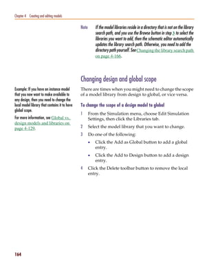 Pspug.book Page 164 Tuesday, May 16, 2000 1:17 PM




   Chapter 4 Creating and editing models

                                                    Note       If the model libraries reside in a directory that is not on the library
                                                               search path, and you use the Browse button in step 3 to select the
                                                               libraries you want to add, then the schematic editor automatically
                                                               updates the library search path. Otherwise, you need to add the
                                                               directory path yourself. See Changing the library search path
                                                               on page 4-166.




                                                    Changing design and global scope
   Example: If you have an instance model           There are times when you might need to change the scope
   that you now want to make available to           of a model library from design to global, or vice versa.
   any design, then you need to change the
   local model library that contains it to have     To change the scope of a design model to global
   global scope.
                                                    1      From the Simulation menu, choose Edit Simulation
   For more information, see Global vs.                    Settings, then click the Libraries tab.
   design models and libraries on
   page 4-129.                                      2      Select the model library that you want to change.
                                                    3      Do one of the following:
                                                           •   Click the Add as Global button to add a global
                                                               entry.
                                                           •   Click the Add to Design button to add a design
                                                               entry.
                                                    4      Click the Delete toolbar button to remove the local
                                                           entry.




   164
 