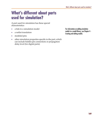Pspug.book Page 169 Tuesday, May 16, 2000 1:17 PM




                                                                           What’s different about parts used for simulation?


           What’s different about parts
           used for simulation?
           A part used for simulation has these special
           characteristics:
           •     a link to a simulation model                              For information on adding simulation
                                                                           models to a model library, see Chapter 4 -
           •     a netlist translation
                                                                           Creating and editing models.
           •     modeled pins
           •     other simulation properties specific to the part, which
                 can include hidden pin connections or propagation
                 delay level (for digital parts)




                                                                                                                      169
 