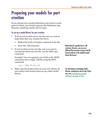 Pspug.book Page 171 Tuesday, May 16, 2000 1:17 PM




                                                                                      Preparing your models for part creation


           Preparing your models for part
           creation
           If you already have model definitions and want to create
           parts for them, you should organize the definitions into
           libraries containing similar device types.

           To set up a model library for part creation
           1     If all of your models are in one file and you wish to
                 keep them that way, rename the file to:
                 •     Reflect the kinds of models contained in the file.
                 •     Have the .LIB extension.                             Model libraries typically have a .LIB
                                                                            extension. However, you can use a
           2     If each model is in its own file, and you want to
                                                                            different file extension as long as the file
                 concatenate them into one file, use the DOS copy
                                                                            format conforms to the standard model
                 command.
                                                                            library file format.
                 Example: You can append a set of files with .MOD
                 extensions into a single .LIB file using the DOS
                 command:
                       copy *.MOD MYLIB.LIB
           3     Make sure the model names in your new library do           For information on managing model
                 not conflict with model names in any other model           libraries, including the search order PSpice
                 library.                                                   uses, see Configuring model
                                                                            libraries on page 4-161.




                                                                                                                       171
 
