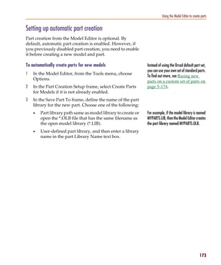 Pspug.book Page 173 Tuesday, May 16, 2000 1:17 PM




                                                                                         Using the Model Editor to create parts


           Setting up automatic part creation
           Part creation from the Model Editor is optional. By
           default, automatic part creation is enabled. However, if
           you previously disabled part creation, you need to enable
           it before creating a new model and part.

           To automatically create parts for new models                       Instead of using the Orcad default part set,
                                                                              you can use your own set of standard parts.
           1     In the Model Editor, from the Tools menu, choose
                                                                              To find out more, see Basing new
                 Options.
                                                                              parts on a custom set of parts on
           2     In the Part Creation Setup frame, select Create Parts        page 5-174.
                 for Models if it is not already enabled.
           3     In the Save Part To frame, define the name of the part
                 library for the new part. Choose one of the following:
                 •     Part library path same as model library to create or   For example, if the model library is named
                       open the *.OLB file that has the same filename as      MYPARTS.LIB, then the Model Editor creates
                       the open model library (*.LIB).                        the part library named MYPARTS.OLB.
                 •     User-defined part library, and then enter a library
                       name in the part Library Name text box.




                                                                                                                         173
 