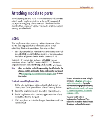 Pspug.book Page 179 Tuesday, May 16, 2000 1:17 PM




                                                                                                                      Attaching models to parts


           Attaching models to parts
           If you create parts and want to simulate them, you need to
           attach model implementations to them. If you created
           your parts using any of the methods discussed in this
           chapter, then your part will have a model implementation
           already attached to it.




           MODEL
           The Implementation property defines the name of the
           model that PSpice must use for simulation. When
           attaching this implementation, this rule applies:
           •      The Implementation name should match the name of
                  the .MODEL or .SUBCKT definition of the simulation
                  model as it appears in the model library (*.LIB).
           Example: If your design includes a 2N2222 bipolar
           transistor with a .MODEL name of Q2N2222, then the
           Implementation name for that part should be Q2N2222.
           Note        Make sure that the model library containing the definition for the
                       attached model is configured in the list of libraries for your project.
                       See Configuring model libraries on page 4-161 for more
                       information.
                                                                                                 For more information on model editing in
           To attach a model implementation                                                      general, see Chapter 4, Creating
                                                                                                 and editing models. For specific
           1      In the schematic page editor, double-click a part to                           information on changing model references,
                  display the Parts spreadsheet of the Property Editor.                          see Changing the model reference
           2      From the Implementation list, select PSpice Model.                             to an existing model definition
                                                                                                 on page 4-158.
           3      In the Implementation column, type the name of the
                  model to attach to the part.                                                   You do not need to enter an
                                                                                                 Implementation Path because PSpice
           4      Click Apply to update the design, then close the Parts
                                                                                                 searches for the model in the list of model
                  spreadsheet.
                                                                                                 libraries you configure for this project.




                                                                                                                                         179
 