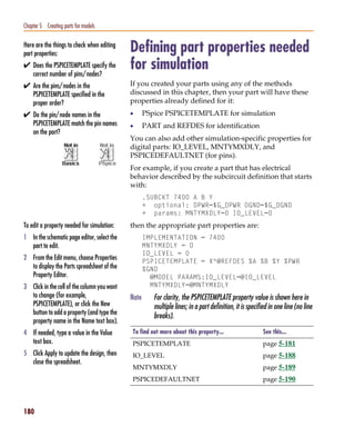 Pspug.book Page 180 Tuesday, May 16, 2000 1:17 PM




   Chapter 5 Creating parts for models

   Here are the things to check when editing
   part properties:
                                                    Defining part properties needed
   ✔ Does the PSPICETEMPLATE specify the
        correct number of pins/nodes?
                                                    for simulation
   ✔ Are the pins/nodes in the                      If you created your parts using any of the methods
        PSPICETEMPLATE specified in the             discussed in this chapter, then your part will have these
        proper order?                               properties already defined for it:
   ✔ Do the pin/node names in the                   •      PSpice PSPICETEMPLATE for simulation
        PSPICETEMPLATE match the pin names          •      PART and REFDES for identification
        on the part?
                                                    You can also add other simulation-specific properties for
                                                    digital parts: IO_LEVEL, MNTYMXDLY, and
                                                    PSPICEDEFAULTNET (for pins).
                                                    For example, if you create a part that has electrical
                                                    behavior described by the subcircuit definition that starts
                                                    with:
                                                           .SUBCKT 7400 A B Y
                                                           + optional: DPWR=$G_DPWR DGND=$G_DGND
                                                           + params: MNTYMXDLY=0 IO_LEVEL=0
   To edit a property needed for simulation:        then the appropriate part properties are:
   1 In the schematic page editor, select the              IMPLEMENTATION = 7400
     part to edit.                                         MNTYMXDLY = 0
                                                           IO_LEVEL = 0
   2 From the Edit menu, choose Properties                 PSPICETEMPLATE = X^@REFDES %A %B %Y %PWR
     to display the Parts spreadsheet of the               %GND
     Property Editor.                                        @MODEL PARAMS:IO_LEVEL=@IO_LEVEL
   3 Click in the cell of the column you want                MNTYMXDLY=@MNTYMXDLY
     to change (for example,                        Note      For clarity, the PSPICETEMPLATE property value is shown here in
     PSPICETEMPLATE), or click the New                        multiple lines; in a part definition, it is specified in one line (no line
     button to add a property (and type the
                                                              breaks).
     property name in the Name text box).
   4 If needed, type a value in the Value           To find out more about this property...                      See this...
     text box.                                      PSPICETEMPLATE                                               page 5-181
   5 Click Apply to update the design, then         IO_LEVEL                                                     page 5-188
     close the spreadsheet.
                                                    MNTYMXDLY                                                    page 5-189
                                                    PSPICEDEFAULTNET                                             page 5-190



   180
 