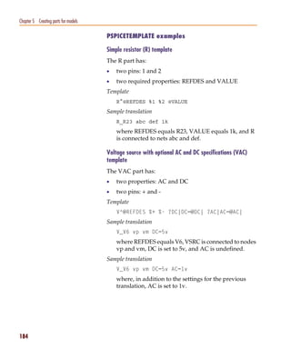 Pspug.book Page 184 Tuesday, May 16, 2000 1:17 PM




   Chapter 5 Creating parts for models

                                                    PSPICETEMPLATE examples

                                                    Simple resistor (R) template
                                                    The R part has:
                                                    •   two pins: 1 and 2
                                                    •   two required properties: REFDES and VALUE
                                                    Template
                                                        R^@REFDES %1 %2 @VALUE
                                                    Sample translation
                                                        R_R23 abc def 1k
                                                        where REFDES equals R23, VALUE equals 1k, and R
                                                        is connected to nets abc and def.

                                                    Voltage source with optional AC and DC specifications (VAC)
                                                    template
                                                    The VAC part has:
                                                    •   two properties: AC and DC
                                                    •   two pins: + and -
                                                    Template
                                                        V^@REFDES %+ %- ?DC|DC=@DC| ?AC|AC=@AC|
                                                    Sample translation
                                                        V_V6 vp vm DC=5v
                                                        where REFDES equals V6, VSRC is connected to nodes
                                                        vp and vm, DC is set to 5v, and AC is undefined.
                                                    Sample translation
                                                        V_V6 vp vm DC=5v AC=1v
                                                        where, in addition to the settings for the previous
                                                        translation, AC is set to 1v.




   184
 