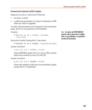 Pspug.book Page 185 Tuesday, May 16, 2000 1:17 PM




                                                                            Defining part properties needed for simulation

           Parameterized subcircuit call (X) template
           Suppose you have a subcircuit Z that has:
           •     two pins: a and b
           •     a subcircuit parameter: G, where G defaults to 1000
                 when no value is supplied
           To allow the parameter to be changed on the schematic
           page, treat G as an property in the template.
           Template                                                     Note For clarity, the PSPICETEMPLATE
                 X^@REFDES %a %b Z PARAMS: ?G|G=@G|
                                                                        property value is shown here in multiple
                   ~G|G=1000|                                           lines; in a part definition, it is specified in
                                                                        one line (no line breaks).
           Equivalent template (using the if...else form)
                 X^@REFDES %a %b Z PARAMS: ?G|G=@G||G=1000|
           Sample translation
                 X_U33 101 102 Z PARAMS: G=1024
                 where REFDES equals U33, G is set to 1024, and the
                 subcircuit connects to nets 101 and 102.
           Sample translation
                 X_U33 101 102 Z PARAMS: G=1000
                 where the settings of the previous translation apply
                 except that G is undefined.




                                                                                                                    185
 