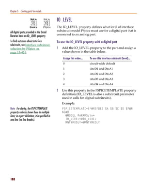 Pspug.book Page 188 Tuesday, May 16, 2000 1:17 PM




   Chapter 5 Creating parts for models


                                                     IO_LEVEL
                                                     The IO_LEVEL property defines what level of interface
                                                     subcircuit model PSpice must use for a digital part that is
   All digital parts provided in the Orcad
                                                     connected to an analog part.
   libraries have an IO_LEVEL property.
   To find out more about interface                  To use the IO_LEVEL property with a digital part
   subcircuits, see Interface subcircuit
   selection by PSpice on                            1   Add the IO_LEVEL property to the part and assign a
   page 15-461.                                          value shown in the table below.

                                                          Assign this value...   To use this interface subcircuit (level)...
                                                          0                      circuit-wide default
                                                          1                      AtoD1 and DtoA1
                                                          2                      AtoD2 and DtoA2
                                                          3                      AtoD3 and DtoA3
                                                          4                      AtoD4 and DtoA4

                                                     2   Use this property in the PSPICETEMPLATE property
                                                         definition (IO_LEVEL is also a subcircuit parameter
                                                         used in calls for digital subcircuits).
                                                         Example:
   Note For clarity, the PSPICETEMPLATE                  PSPICETEMPLATE=X^@REFDES %A %B %C %D %PWR
   property value is shown here in multiple              %GND
   lines; in a part definition, it is specified in         @MODEL PARAMS:n+
   one line (no line breaks).                              IO_LEVEL=@IO_LEVEL
                                                           MNTYMXDLY=@MNTYMXDLY




   188
 
