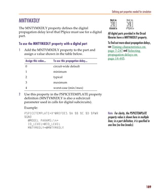 Pspug.book Page 189 Tuesday, May 16, 2000 1:17 PM




                                                                                      Defining part properties needed for simulation


           MNTYMXDLY
           The MNTYMXDLY property defines the digital
           propagation delay level that PSpice must use for a digital             All digital parts provided in the Orcad
           part.                                                                  libraries have a MNTYMXDLY property.
           To use the MNTYMXDLY property with a digital part                      To find out more about propagation delays,
                                                                                  see Timing characteristics on
           1     Add the MNTYMXDLY property to the part and                       page 7-247 and Selecting
                 assign a value shown in the table below.                         propagation delays on
                                                                                  page 14-445.
                  Assign this value...         To use this propagation delay...
                  0                            circuit-wide default
                  1                            minimum
                  2                            typical
                  3                            maximum
                  4                            worst-case (min/max)

           2     Use this property in the PSPICETEMPLATE property
                 definition (MNTYMXDLY is also a subcircuit
                 parameter used in calls for digital subcircuits).
                 Example:
                 PSPICETEMPLATE=X^@REFDES %A %B %C %D %PWR                        Note For clarity, the PSPICETEMPLATE
                 %GND                                                             property value is shown here in multiple
                   @MODEL PARAMS:n+                                              lines; in a part definition, it is specified in
                   IO_LEVEL=@IO_LEVEL                                             one line (no line breaks).
                   MNTYMXDLY=@MNTYMXDLY




                                                                                                                              189
 