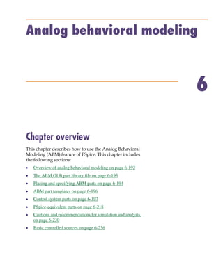 Pspug.book Page 191 Tuesday, May 16, 2000 1:17 PM




           Analog behavioral modeling



                                                                            6

           Chapter overview
           This chapter describes how to use the Analog Behavioral
           Modeling (ABM) feature of PSpice. This chapter includes
           the following sections:
           •     Overview of analog behavioral modeling on page 6-192
           •     The ABM.OLB part library file on page 6-193
           •     Placing and specifying ABM parts on page 6-194
           •     ABM part templates on page 6-196
           •     Control system parts on page 6-197
           •     PSpice-equivalent parts on page 6-218
           •     Cautions and recommendations for simulation and analysis
                 on page 6-230
           •     Basic controlled sources on page 6-236
 